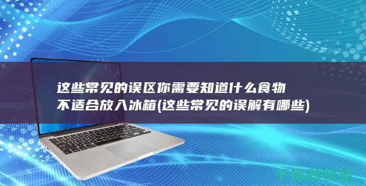 这些常见的误区你需要知道 什么食物不适合放入冰箱 (这些常见的误解有哪些)