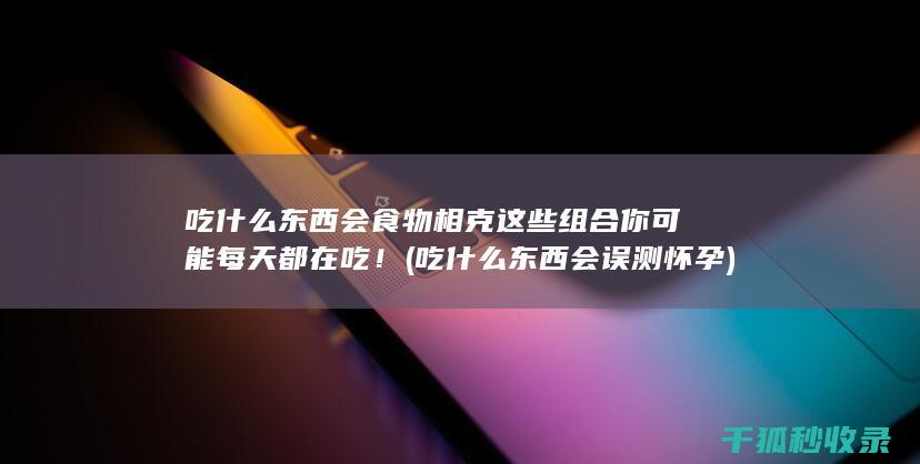 吃什么东西会食物相克 这些组合你可能每天都在吃！ (吃什么东西会误测怀孕)