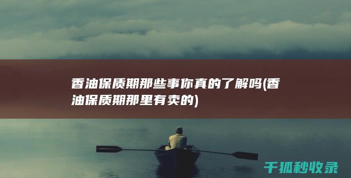 香油保质期那些事 你真的了解吗 (香油保质期那里有卖的)
