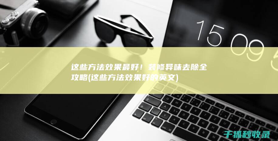 这些方法效果最好！ 装修异味去除全攻略 (这些方法效果好的英文)