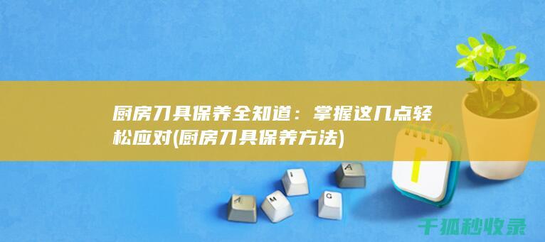 厨房刀具保养全知道：掌握这几点轻松应对 (厨房刀具保养方法)