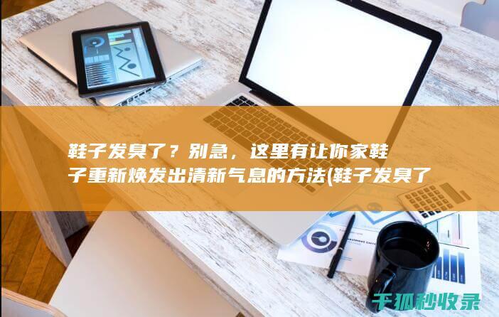 鞋子发臭了？别急，这里有让你家鞋子重新焕发出清新气息的方法 (鞋子发臭了怎么清洗除臭)