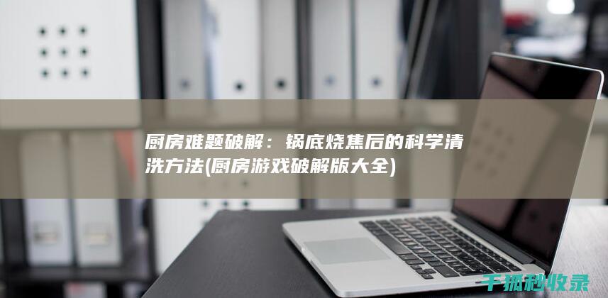 厨房难题破解：锅底烧焦后的科学清洗方法 (厨房游戏破解版大全)