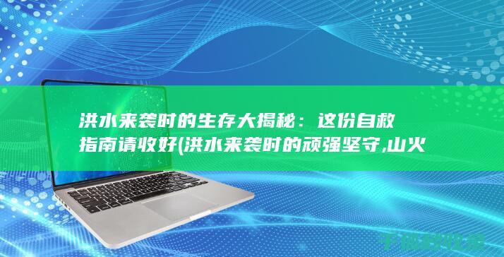 洪水来袭时的生存大揭秘：这份自救指南请收好 (洪水来袭时的顽强坚守,山火肆虐中的点点微光)