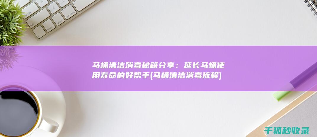 马桶清洁消毒秘籍分享：延长马桶使用寿命的好帮手 (马桶清洁消毒流程)