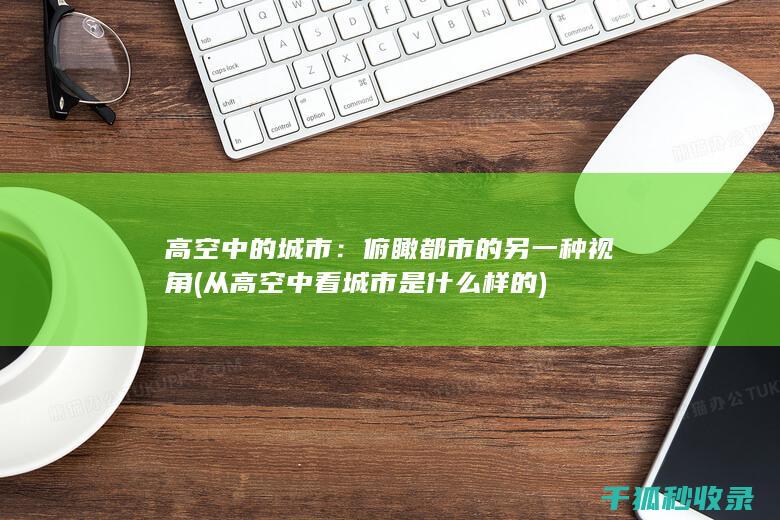 高空中的城市：俯瞰都市的另一种视角 (从高空中看城市是什么样的)