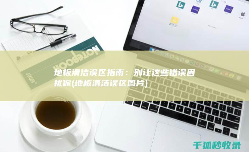 地板清洁误区指南：别让这些错误困扰你 (地板清洁误区图片)