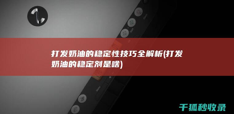 打发奶油的稳定性技巧全解析 (打发奶油的稳定剂是啥)