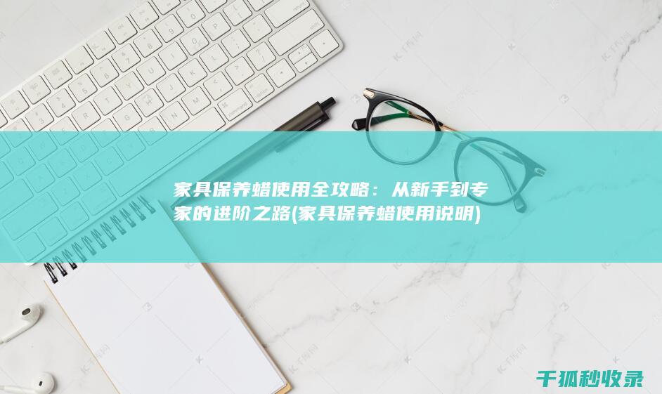 家具保养蜡使用全攻略：从新手到专家的进阶之路 (家具保养蜡使用说明)