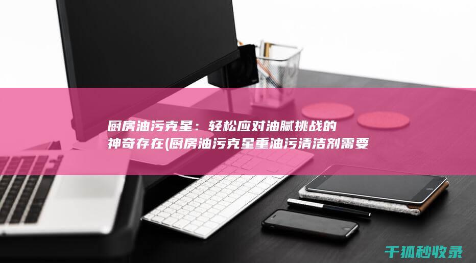 厨房油污克星：轻松应对油腻挑战的神奇存在 (厨房油污克星重油污清洁剂需要静置多久)