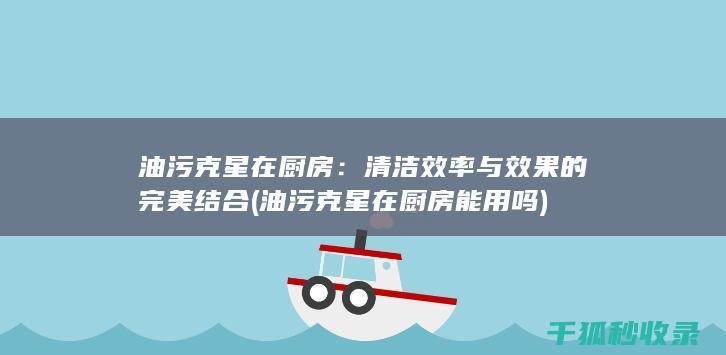 油污克星在厨房：清洁效率与效果的完美结合 (油污克星在厨房能用吗)