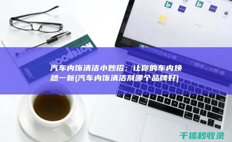 汽车内饰清洁小妙招：让你的车内焕然一新 (汽车内饰清洁剂哪个品牌好)