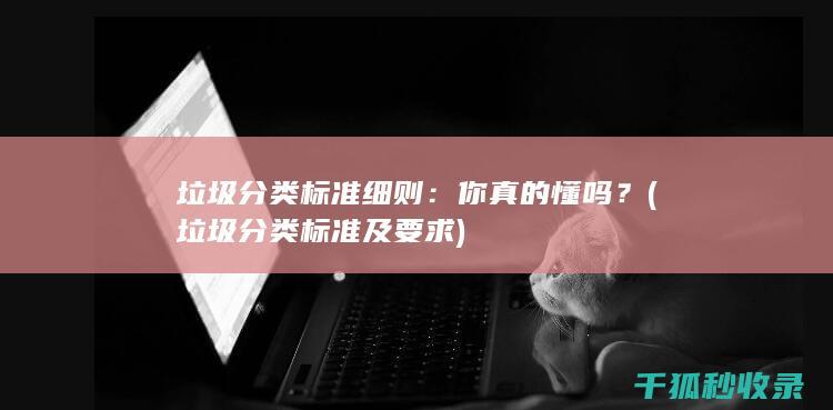 垃圾分类标准细则：你真的懂吗？ (垃圾分类标准及要求)