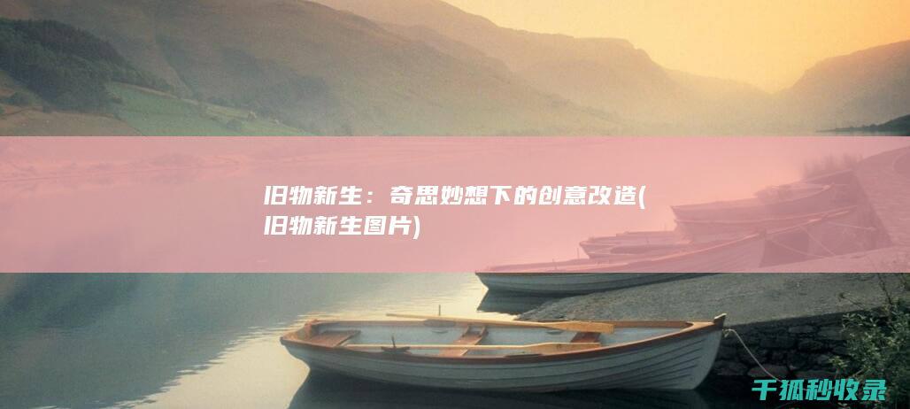 旧物新生：奇思妙想下的创意改造 (旧物新生图片)