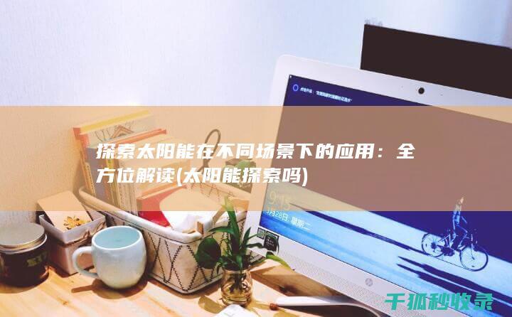 探索太阳能在不同场景下的应用：全方位解读 (太阳能探索吗)
