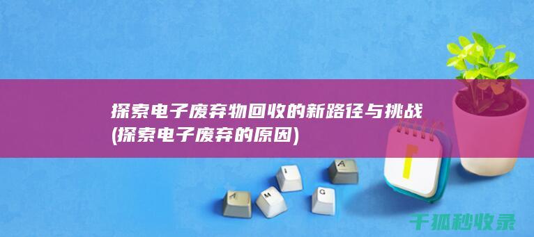 探索电子废弃物回收的新路径与挑战 (探索电子废弃的原因)