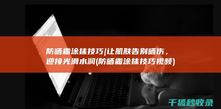 防晒霜涂抹技巧 | 让肌肤告别晒伤，迎接光滑水润 (防晒霜涂抹技巧视频)