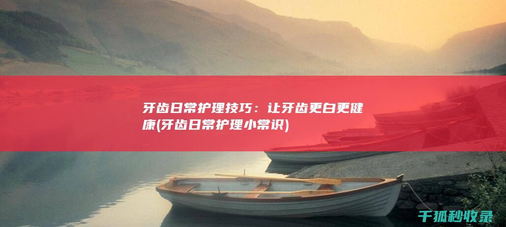 牙齿日常护理技巧：让牙齿更白更健康 (牙齿日常护理小常识)
