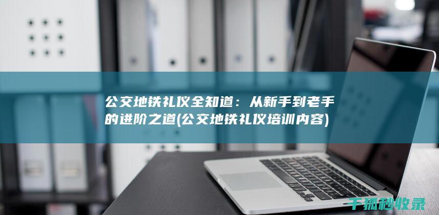 公交地铁礼仪全知道：从新手到老手的进阶之道 (公交地铁礼仪培训内容)