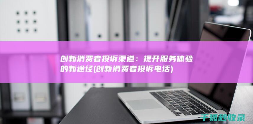 创新消费者投诉渠道：提升服务体验的新途径 (创新消费者投诉电话)