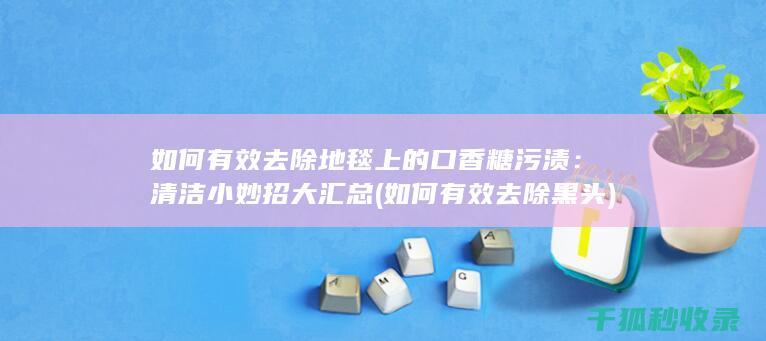 如何有效去除地毯上的口香糖污渍：清洁小妙招大汇总 (如何有效去除黑头)