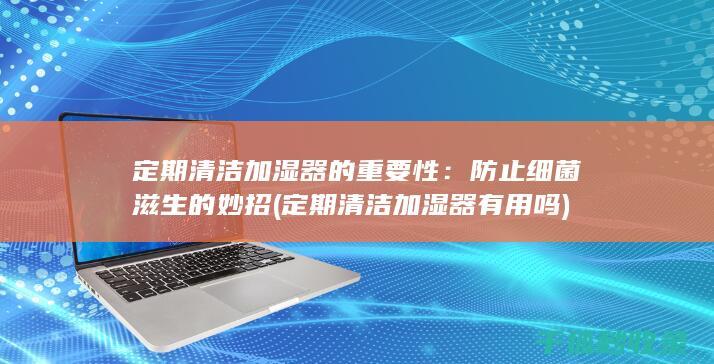 定期清洁加湿器的重要性：防止细菌滋生的妙招 (定期清洁加湿器有用吗)