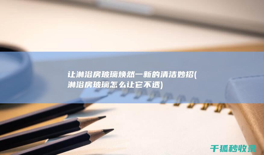 让淋浴房玻璃焕然一新的清洁妙招 (淋浴房玻璃怎么让它不透)