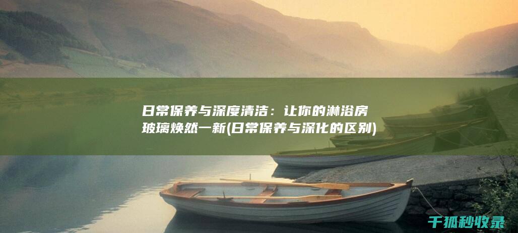 日常保养与深度清洁：让你的淋浴房玻璃焕然一新 (日常保养与深化的区别)