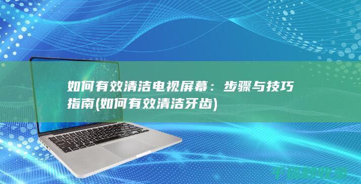 如何有效清洁电视屏幕：步骤与技巧指南 (如何有效清洁牙齿)