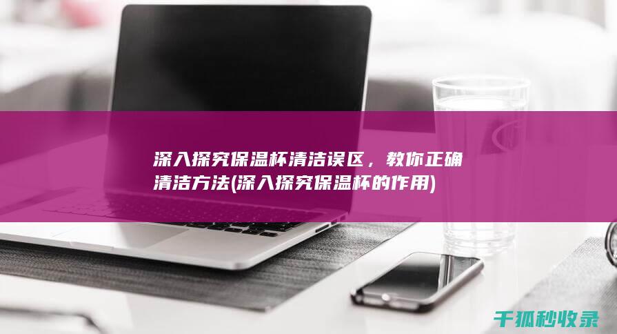 深入探究保温杯清洁误区，教你正确清洁方法 (深入探究保温杯的作用)