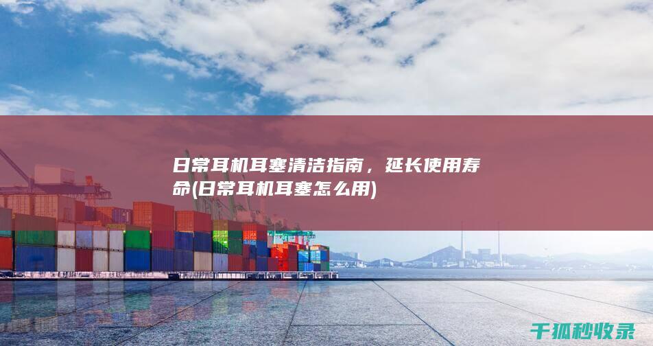 日常耳机耳塞清洁指南，延长使用寿命 (日常耳机耳塞怎么用)