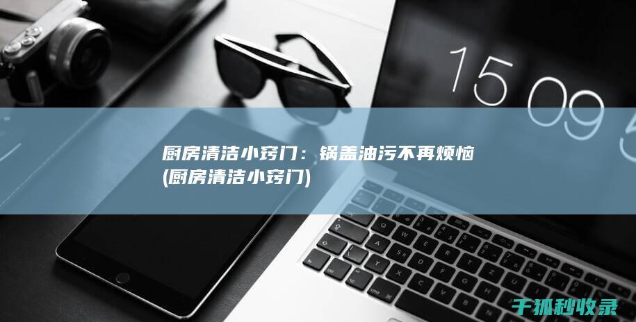 厨房清洁小窍门：锅盖油污不再烦恼 (厨房清洁小窍门)
