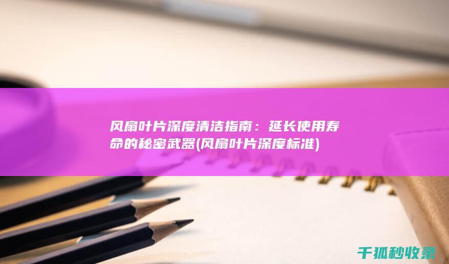 风扇叶片深度清洁指南：延长使用寿命的秘密武器 (风扇叶片深度标准)