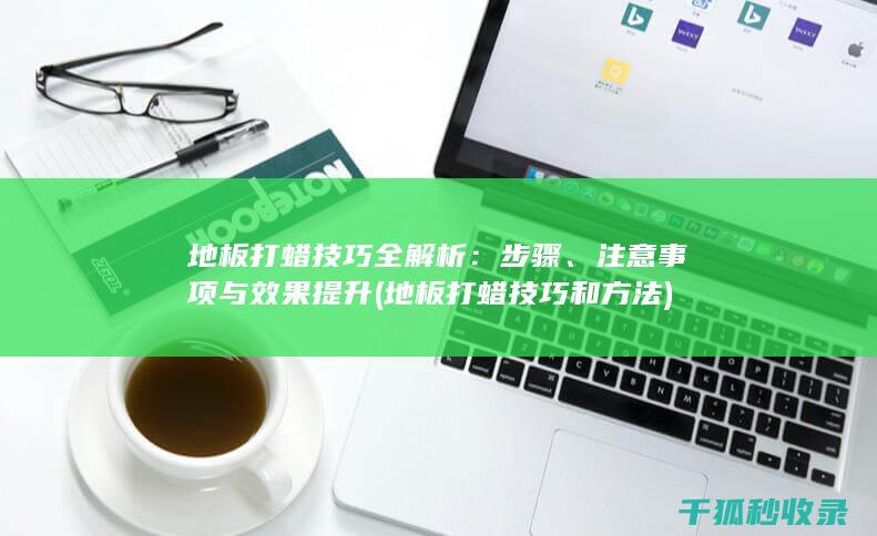 地板打蜡技巧全解析：步骤、注意事项与效果提升 (地板打蜡技巧和方法)
