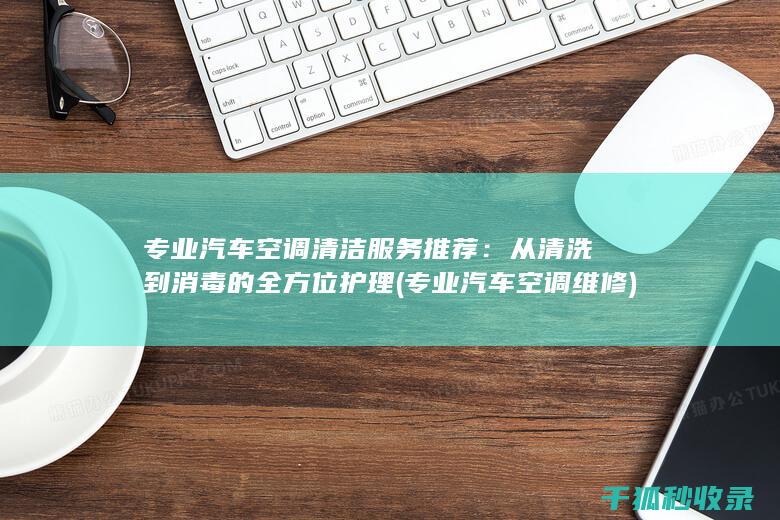 专业汽车空调清洁服务推荐：从清洗到消毒的全方位护理 (专业汽车空调维修)
