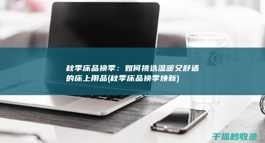 秋季床品换季：如何挑选温暖又舒适的床上用品 (秋季床品换季焕新)