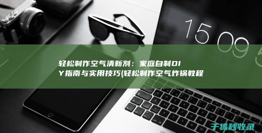 轻松制作空气清新剂：家庭自制DIY指南与实用技巧 (轻松制作空气炸锅教程)