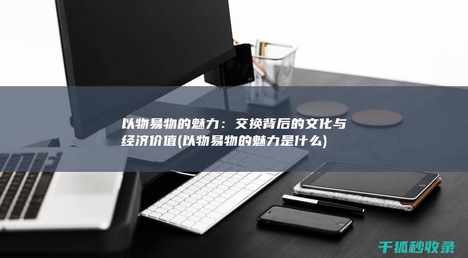 以物易物的魅力：交换背后的文化与经济价值 (以物易物的魅力是什么)