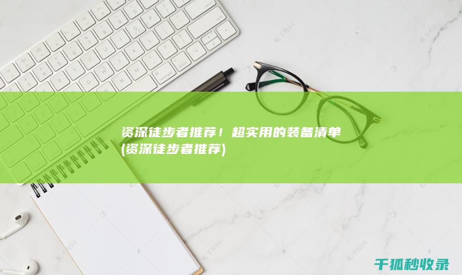 资深徒步者推荐！超实用的装备清单 (资深徒步者推荐)