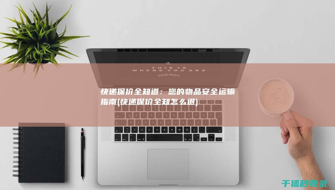 快递保价全知道：您的物品安全运输指南 (快递保价全知怎么退)