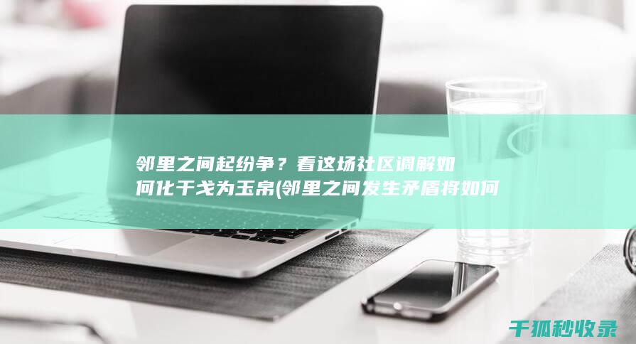 邻里之间起纷争？看这场社区调解如何化干戈为玉帛 (邻里之间发生矛盾将如何处理此事)