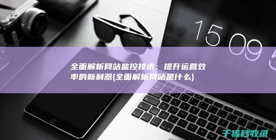 全面解析网站监控技术：提升运营效率的新利器 (全面解析网站是什么)