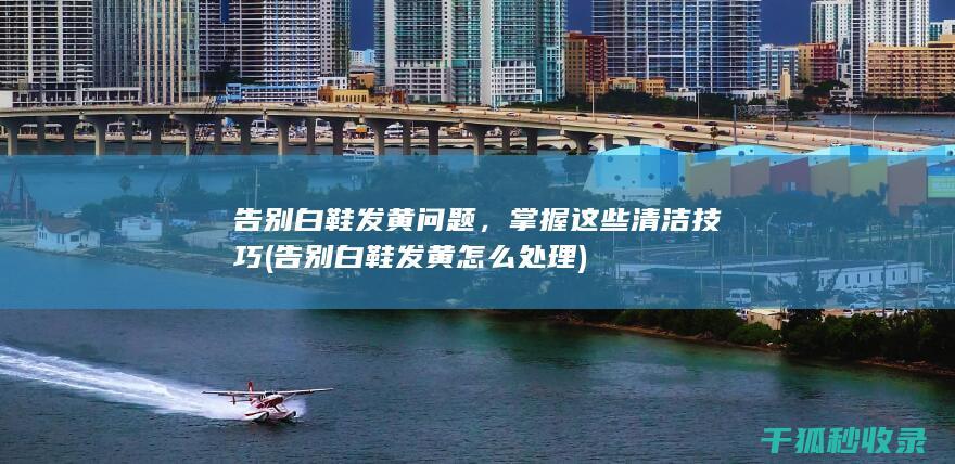 告别白鞋发黄问题，掌握这些清洁技巧 (告别白鞋发黄怎么处理)