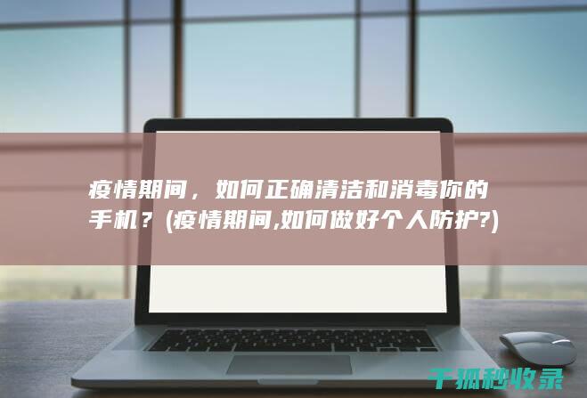 疫情期间，如何正确清洁和消毒你的手机？ (疫情期间,如何做好个人防护?)