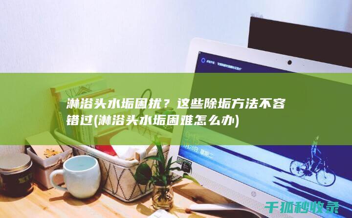 淋浴头水垢困扰？这些除垢方法不容错过 (淋浴头水垢困难怎么办)