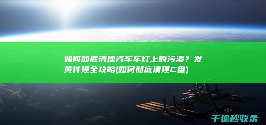 如何彻底清理汽车车灯上的污渍？发黄件理全攻略 (如何彻底清理C盘)