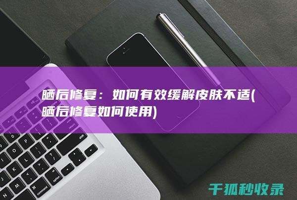 晒后修复：如何有效缓解皮肤不适 (晒后修复如何使用)