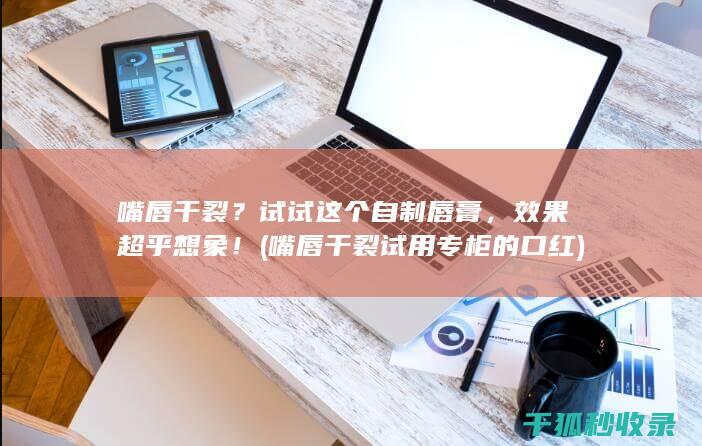 嘴唇干裂？试试这个自制唇膏，效果超乎想象！ (嘴唇干裂试用专柜的口红)