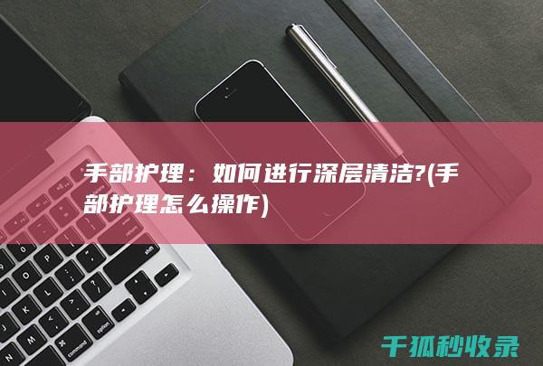 手部护理：如何进行深层清洁? (手部护理怎么操作)