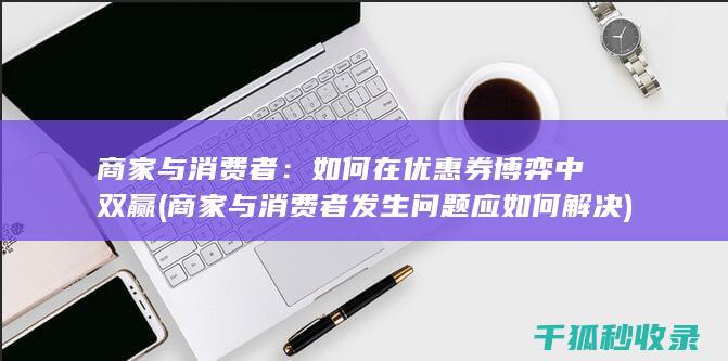 商家与消费者：如何在优惠券博弈中双赢 (商家与消费者发生问题应如何解决)